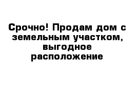 Срочно! Продам дом с земельным участком, выгодное расположение